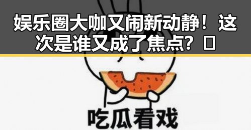 娱乐圈大咖又闹新动静！这次是谁又成了焦点？🤔